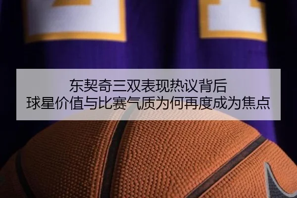 东契奇三双表现热议背后 球星价值与比赛气质为何再度成为焦点
