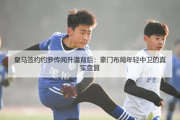 皇马签约约罗传闻升温背后：豪门布局年轻中卫的真实盘算